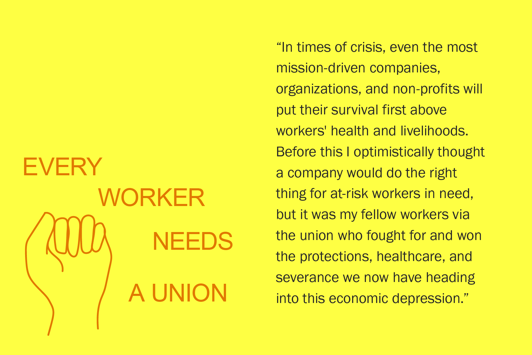 In times of crisis, even the most mission-driven companies, organizations, and non-profits will put their survival first above workers' health and livelihoods. Before this I optimistically thought a company would do the right thing for at-risk workers in need, but it was my fellow workers via the union who fought for and won the protections, healthcare, and severance we now have heading into this economic depression.